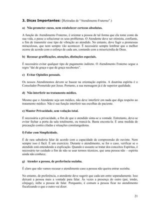 3. Dicas Importantes: (Retiradas de “Atendimento Fraterno”.)
a) Não prometer curas, nem estabelecer certezas absolutas.
A função do Atendimento Fraterno, é orientar a pessoa de tal forma que ela tome conte da
sua vida, e passe a solucionar os seus problemas. O Atendente deve ser otimista, confiante,
a fim de transmitir esse tipo de vibração ao atendido. No entanto, deve fugir a promessas
miraculosas, que nem sempre vão acontecer. É necessário sempre lembrar que a melhor
ocorre de acordo com o esforço de cada um, contando com a misericórdia de Deus.
b) Recusar gratificações, atenções, distinções especiais.
É necessário evitar qualquer tipo de pagamento indireto. O Atendimento Fraterno segue a
regra “daí de graça o que de graça recebestes”.
c) Evitar Opiniões pessoais.
Os nossos Atendimentos devem se basear na orientação espírita. A doutrina espírita é o
Consolador Prometido por Jesus. Portanto, a sua mensagem já é de superior qualidade.
d) Não interferir no tratamento médico.
Mesmo que o Atendente seja um médico, não deve interferir em nada que diga respeito ao
tratamento médico. Não é sua função interferir nas escolhas do paciente.
e) Manter Privacidade, sem vedação total.
É necessária a privacidade, a fim de que o atendido sinta-se a vontade. Entretanto, deve-se
evitar fechar a porta da sala totalmente, ou trancá-la. Basta encosta-la. É uma medida de
precaução contra ciladas e situações constrangedoras.
f) Falar com Simplicidade.
É de rara sabedoria falar de acordo com a capacidade de compreensão do ouvinte. Nem
sempre isso é fácil. É um exercício. Durante o atendimento, se for o caso, verificar se o
atendido está entendendo a explicação. Quando o assunto se tratar dos conceitos Espíritas, é
necessário ter cuidado a fim de não se usar termos técnicos, que uma pessoa não – espírita
ainda não conhece.
g) Atender a pessoa, de preferência sozinha.
É claro que não vamos recusar o atendimento caso a pessoa não queira entrar sozinha.
No entanto, de preferência, o atendente deve sugerir que cada um entre separadamente. Isso
deixará a pessoa mais a vontade para falar. Às vezes a presença do outro (pai, irmão,
cônjuge), inibe a pessoa de falar. Porquanto, é comum a pessoa ficar no atendimento
fiscalizando o que o outro vai dizer.
21
 