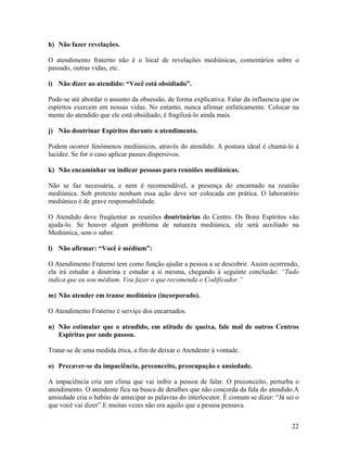h) Não fazer revelações.
O atendimento fraterno não é o local de revelações mediúnicas, comentários sobre o
passado, outras vidas, etc.
i) Não dizer ao atendido: “Você está obsidiado”.
Pode-se até abordar o assunto da obsessão, de forma explicativa. Falar da influencia que os
espíritos exercem em nossas vidas. No entanto, nunca afirmar enfaticamente. Colocar na
mente do atendido que ele está obsidiado, é fragilizá-lo ainda mais.
j) Não doutrinar Espíritos durante o atendimento.
Podem ocorrer fenômenos mediúnicos, através do atendido. A postura ideal é chamá-lo à
lucidez. Se for o caso aplicar passes dispersivos.
k) Não encaminhar ou indicar pessoas para reuniões mediúnicas.
Não se faz necessária, e nem é recomendável, a presença do encarnado na reunião
mediúnica. Sob pretexto nenhum essa ação deve ser colocada em prática. O laboratório
mediúnico é de grave responsabilidade.
O Atendido deve freqüentar as reuniões doutrinárias do Centro. Os Bons Espíritos vão
ajuda-lo. Se houver algum problema de natureza mediúnica, ele será auxiliado na
Mediúnica, sem o saber.
l) Não afirmar: “Você é médium”:
O Atendimento Fraterno tem como função ajudar a pessoa a se descobrir. Assim ocorrendo,
ela irá estudar a doutrina e estudar a si mesma, chegando à seguinte conclusão: “Tudo
indica que eu sou médium. Vou fazer o que recomenda o Codificador.”
m) Não atender em transe mediúnico (incorporado).
O Atendimento Fraterno é serviço dos encarnados.
n) Não estimular que o atendido, em atitude de queixa, fale mal de outros Centros
Espíritas por onde passou.
Tratar-se de uma medida ética, a fim de deixar o Atendente à vontade.
o) Precaver-se da impaciência, preconceito, preocupação e ansiedade.
A impaciência cria um clima que vai inibir a pessoa de falar. O preconceito, perturba o
atendimento. O atendente fica na busca de detalhes que não concorda da fala do atendido.A
ansiedade cria o habito de antecipar as palavras do interlocutor. É comum se dizer: “Já sei o
que você vai dizer”.E muitas vezes não era aquilo que a pessoa pensava.
22
 
