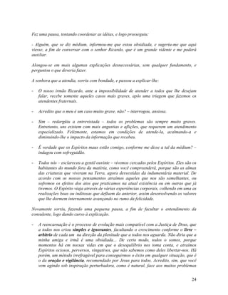 Fez uma pausa, tentando coordenar as idéias, e logo prosseguiu:
- Alguém, que se diz médium, informou-me que estou obsidiada, e sugeriu-me que aqui
viesse, a fim de conversar com o senhor Ricardo, que é um grande vidente e me poderá
auxiliar.
Alongou-se em mais algumas explicações desnecessárias, sem qualquer fundamento, e
perguntou o que deveria fazer.
A senhora que a atendia, sorriu com bondade, e passou a explicar-lhe:
- O nosso irmão Ricardo, ante a impossibilidade de atender a todos que lhe desejam
falar, recebe somente aqueles casos mais graves, após uma triagem que fazemos os
atendentes fraternais.
- Acredito que o meu é um caso muito grave, não? – interrogou, ansiosa.
- Sim – redargüiu a entrevistada – todos os problemas são sempre muito graves.
Entretanto, uns existem com mais angustias e aflições, que requerem um atendimento
especializado. Felizmente, estamos em condições de atende-la, acalmando-a e
diminuindo-lhe o impacto da informação que recebeu.
- É verdade que os Espíritos maus estão comigo, conforme me disse a tal da médium? –
indagou com sofreguidão.
- Todos nós – esclareceu a gentil ouvinte – vivemos cercados pelos Espíritos. Eles são os
habitantes do mundo fora da matéria, como você compreenderá, porque são as almas
das criaturas que viveram na Terra, agora desvestidas da indumentária material. De
acordo com os nossos pensamentos atraímos aqueles que nos são semelhantes, ou
sofremos os efeitos dos atos que praticamos na atual existência ou em outras que já
tivemos. O Espírito viaja através de várias experiências corporais, colhendo em uma as
realizações boas ou inditosas que defluem da anterior, assim desenvolvendo os valores
que lhe dormem internamente avançando no rumo da felicidade.
Novamente sorriu, fazendo uma pequena pausa, a fim de facultar o entendimento da
consulente, logo dando curso à explicação.
- A reencarnação é o processo de evolução mais compatível com a Justiça de Deus, que
a todos nos criou simples e ignorantes, facultando o crescimento conforme o livre –
arbítrio de cada um na direção da plenitude que a todos nos aguarda. Não diria que a
minha amiga e irmã é uma obsidiada... De certo modo, todos o somos, porque
momentos há em nossas vidas em que o desequilíbrio nos toma conta, e atraímos
Espíritos ociosos, perversos, vingativos, que não sabemos como deles libertar-nos. Há
porém, um método irrefragável para conseguirmos o êxito em qualquer situação, que é
o da oração e vigilância, recomendado por Jesus para todos. Acredito, sim, que você
vem agindo sob inspiração perturbadora, como é natural, face aos muitos problemas
24
 