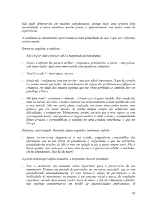 Não pude demorar-me em maiores considerações, porque mais uma senhora fora
encaminhada a outra atendente, porém jovem, e aparentemente sem maior soma de
experiências.
A candidata ao atendimento apresentava-se mais perturbada do que à que nos referimos
anteriormente.
Sentou-se, inquieta, e explicou:
- Não sei por onde começar, tal é a magnitude do meu drama.
- Faça-o conforme lhe parecer melhor – respondeu, gentilmente, a jovem – sem pressa,
sem inquietação. Aqui estou para ouvi-la com paciência e simpatia.
- Você é casada? – interrogou, receosa.
- Ainda não – esclareceu, com um sorriso – mas isso não é importante. O que faz sentido
é o conhecimento que tenho da alma humana, de alguns dos problemas que afligem as
criaturas, em razão dos estudos espíritas que me tenho permitido, e, também, por ser
psicóloga clínica.
- Oh! Que bom! – exclamou a visitante. – O meu caso é quase sórdido. Sou casada há,
mais ou menos, dez anos, e sempre mantive um relacionamento sexual equilibrado com
o meu marido. Não me sentia plena, realizada, em nosso intercambio íntimo, mas
pensava que era assim mesmo. As minha amigas sempre me relatavam suas
dificuldades, e resignei-me. Ultimamente, porém, percebo que o meu esposo se vem
corrompendo muito, entregando-se a viagens mentais e visita a motéis, acompanhando
filmes eróticos e pornográficos, e exigindo-me uma conduta semelhante, o que me
ultraja.
Silenciou, constrangida. Passados alguns segundos, continuou, sofrida.
- Agora, tornou-se-me insuportável o seu assédio, exigindo-me compartilhar das
aberrações que vê nos filmes de prostituição e vulgaridade, o que me aterroriza,
produzindo-me reações de ódio e nojo em relação a ele, a quem sempre amei. Não o
desejo perder, mas sinto que, se não ceder às suas exigências descabidas e mórbidas,
ele me abandonará. Que hei de fazer?
A jovem meditou por alguns instantes, e respondeu-lhe com brandura:
- Este é, realmente, um momento muito importante para a preservação do seu
matrimonio. Vivemos um período de perversões vis em nossa sociedade, que se vem
generalizando assustadoramente. O sexo tornou-se objeto de perturbação e de
infelicidade. O matrimonio, no entanto, é um contrato social e moral, de resultados
espirituais, unindo duas pessoas pelos laços do amor, a fim de edificarem a família,
não podendo transformar-se em bordel de excentricidades profissionais. O
26
 