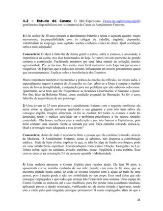 4.2 – Estudo de Casos: O IRC-Espiritismo (www.irc-espiritismo.org.br)
gentilmente disponibilizou um rico material de Casos de Atendimento Fraterno.
1) Um senhor de 30 anos procura o atendimento fraterno e relata o seguinte quadro: muito
nervosismo, incompatibilidade com os colegas de trabalho, angústia, depressão,
instabilidade no emprego, sono agitado, sonhos confusos, crises de choro. Qual orientação
seria a mais adequada?
Comentário: O ideal é falar-lhe de forma gentil e calma, sobre o estresse, a ansiedade, a
importância da calma, nos dias tumultuados de hoje. Vivemos em um momento de grande
correria e competição. Facilmente entramos em uma faixa mental de irritação, tensão,
agressividade. Por acréscimo, fica muito mais fácil sintonizar com Espíritos perversos e
vingativos. Os Espíritos que a todos nos cercam, influenciam em nossos pensamentos quase
que incessantemente. Explicar sobre a interferência dos Espíritos.
Muito importante também é recomendar a prática da oração, da reflexão, da leitura sadia, e
especialmente sugerir a pratica do Evangelho no Lar. Abrir-se a Deus é sempre o melhor
meio de buscar tranqüilidade, e orientação para um problema que não sabemos solucionar.
Igualmente, seria bom que ele freqüentasse as Reuniões Doutrinarias, e buscasse o passe.
Por fim, falar da Reforma Moral, como condição essencial de libertação. Se for o caso,
falar-lhe da importância de um psicólogo.
2) Uma jovem de 25 anos procurou o atendimento fraterno com o seguinte problema: ela
narra como se alguém estivesse apertando a sua garganta e com isto nem saliva ela
consegue engolir, imagine alimentos. Já foi ao médico, fez todos os exames e nada foi
detectado, tendo o médico concluído ser o problema psicológico e lhe passou remédio
controlado. Não houve melhora com a medicação e por isto buscou o Espiritismo, pois
teme cometer uma loucura. Sente-se tomada por uma força estranha tentando sufocá-la.
Qual a orientação mais adequada a essa jovem?
Comentário: Antes de tudo é necessário falar a pessoa que ela continue tentando, através
da Medicina. O Atendimento Fraterno, como já sabemos, não dispensa a contribuição
médica. Seria de bom alvitre, explicar-la que, se não for algo de fundo psicológico, pode
ser uma interferência espiritual. Recomendações tradicionais: Oração, Evangelho no Lar,
leitura nobre, ação na caridade, estudos espíritas, passe, freqüência à casa espírita. Esse
caso se encaixa na orientação 2.6 da presente apostila – Mediunidade.
3) Uma senhora procurou o Centro Espírita para receber ajuda. Ela tem 50 anos, é
aposentada e vive sozinha cuidando de sua mãe, doente, com mais de 80 anos, que se
encontra deitada numa cama, de onde se levanta somente com a ajuda de mais de uma
pessoa, pois é muito gorda e não tem mobilidade no seu corpo. Essa irmã falou que não
consegue empregados e que todos que arranja não ficam nem uma semana. Uma equipe do
Centro Espírita se deslocou até a sua residência, para lhe prestar uma assistência imediata,
aplicando passes e dando orientação, verificando ser ela muito irritada e ignorante, sendo
esta a razão pela qual ninguém consegue permanecer lá como empregado, além do que a
28
 