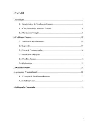 INDICE:
1.Introdução...........................................................................................................................3
1.1 Características do Atendimento Fraterno..............................................................4
1.2. Características do Atendente Fraterno.................................................................6
1.3. Ouvir com o Coração...........................................................................................9
2. Problemas Comuns.........................................................................................................12
2.1 Conflitos de Relacionamento..............................................................................13
2.2 Depressão............................................................................................................14
2.3. Morte de Pessoas Amadas..................................................................................16
2.4. Provas e/ou Expiações........................................................................................17
2.5. Conflitos Sexuais................................................................................................18
2.6 Mediunidade........................................................................................................19
3. Dicas Importantes...........................................................................................................20
4. Atendendo Fraternalmente............................................................................................22
4.1. Exemplos de Atendimento Fraterno...................................................................22
4.2. Estudo de Casos..................................................................................................27
5. Bibliografia Consultada..................................................................................................33
3
 
