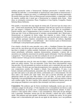 nenhum preconceito contra o homossexual. Qualquer preconceito é atentado contra a
liberdade do individuo. A recomendação ao homossexual, tanto quanto ao heterossexual, é
que a dignidade, o respeito aos outros, e a sublimação dos impulsos são muito importantes.
Da mesma forma que não é lítico ao Heterossexual a promiscuidade, a vulgaridade, e a falta
de respeito, também não é moral que o Homossexual se comporte dessa forma. Alem
disso, as orientações costumeiras: Passe, Freqüência à Casa Espírita, Evangelho, Oração,
Reforma Moral, Reflexões.
Pelo quadro, é necessário dar uma injeção de animo nele. É provável que ele esteja com a
auto – estima muito prejudicada. Dar-lhe esperança! Falar-lhe que é possível ele encontrar a
paz sem magoar a ninguém. O mais importante não é em que faixa de sexualidade o
Espírito transita, mas o comportamento a que se permite na atual experiência. Da mesma
forma que não é licito ao Heterossexual se entregar a promiscuidade, não é Moral para o
Homossexual, se comportar de forma vulgar, sem respeitar os outros. Então a nossa
recomendação ao Carlos, que ele não seja promiscuo, que seja ético para com todos, e que
tente sublimar quaisquer impulsos sensualistas para expressões de nobreza, dignidade,
elevação. Essa recomendação – a da sublimação – não é exclusiva para os Homossexuais.
A sublimação é uma proposta para qualquer criatura.
Com relação a duvida de como proceder com a mãe, o Atendente Fraterno deve pensar
junto com ele, mas deixar que ele opte por aquilo que achar melhor. Existem situações em
que dizer a verdade é o melhor caminho. Entretanto, em outros momentos, a verdade pode
causar perturbação, sofrimento, angústias desnecessárias, porquanto, a pessoa não se
encontrava em condições emocionais de assimilar aquela informação. Uma boa abordagem
é pergunta-lo: “Você acha que sua mãe tem condições de ouvi-lo sem produzir sofrimentos
e abalos maiores? Acha que ela tem estrutura para te compreender?”.
7) A entrevistada tem cerca de vinte anos de idade, é solteira, trabalha como garçonete e
ganha um salário mínimo. Tem um namorado. Como fruto desse relacionamento surgiu
uma gravidez. Ela está pensando em realizar um aborto, pois o namorado não quer que ela
tenha a criança. Ele disse que caso haja prosseguimento com a gestação, ela deverá assumir
esse compromisso sozinha. Ele romperá a relação. Esse companheiro, 33 anos, é um
homem realizado profissionalmente, possuindo uma vida financeira estável. Deixou claro
que dará todo apoio se ela optar pelo aborto, continuando com o relacionamento. Ela não
disse nada a sua família pois sente medo. Seus pais ja haviam advertido que jamais
admitiriam dentro de casa uma filha solteira e com um filho. A jovem relata sentir-se
frágilizada e sem possibilidades para prosseguir com a gravidez e acha que realizar o aborto
será a melhor opção. Ela não é espírita, ficou sabendo do atendimento fraterno através de
uma amiga que freqüenta à casa espírita. Que orientação você daria a essa pessoa?
Comentário: Não podemos agir de forma moralmente inadequada, mesmo que com isso
venhamos a pagar um alto preço. A Vida responde com as conseqüências inevitáveis a cada
um individualmente, de acordo com o comportamento anteriormente adotado. O ideal é
explicar a visão espírita sobre o aborto, e suas conseqüências. Dizer para ela que dialogue
com o namorado. Entretanto, mesmo que ele não concorde, o aborto não seria a melhor
opção. Não podemos agir para agradar, satisfazendo as vontades dos outros. Se ele quiser
romper com o relacionamento por causa da sua opção de não abortar, isso é um problema
31
 