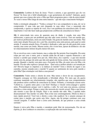 Comentário: Lembrar da frase de Jesus: “Fazei a outrem, o que quereríeis que ele vos
fizesse”.Se fosse nós o bebê abandonado, o que gostaríamos de receber? Ademais, quem
garante que essa criança não seria o filho que Deus programou para a vida da entrevistada?
Às vezes o nosso filho chega de uma outra maneira – que não seja o nascimento biológico.
Então a orientação adequada é: “Tenha a criança! Se o seu companheiro te ama, ele vai te
compreender. É uma vida que está chegando às suas mãos. Caso o namorado não
compreenda, e queira se separar de você, isso é um problema da consciência dele. O mais
importante é você não fazer nada que proporcione conflitos de consciência no futuro.”
10) A entrevistada tem cerca de quarenta anos de idade, é casada, tem uma filha
adolescente, e passa por um problema que não sabe como resolver. Tem um marido que,
por motivos profissionais, mora em outro Estado. Ela gosta do marido como um irmão. Não
sente mais atração física por ele e, por fim, encontrou uma outra pessoa, pela qual se sente
atraída. É somente atração física. O marido é dedicado e sabe que ela não gosta dele como
marido, mas como um irmão. Mesmo assim, eles vivem bem, apesar da distância e de não
ter relacionamentos íntimos há pelo menos três anos.
Ela se envolveu com o outro homem, mas a culpa não lhe permite ficar tranqüila. Ela sente
culpa por sair com o outro, pois o marido ainda lhe dá todo o suporte financeiro e até
mesmo o carinho que sempre teve por ela. Além disso, ela é espírita - o que tem mexido
muito com ela, porque ela sente que não está agindo de forma correta. Sua consciência está
pesada. Quando o marido vem para casa e fica perto da filha, ela sente raiva da filha e do
marido. Ela não sabe explicar o porquê disso. Qual seria a melhor atitude a ser tomada por
ela? Deveria largar os impulsos e se dedicar ao marido? Teria o direito de seguir o seu
caminho, mesmo estando com o marido? E quanto ao sentimento de raiva pelo marido e
pela filha? Que orientação você daria a essa pessoa?
Comentário: Todos temos o direito de errar. Mas temos o dever de nos recuperarmos.
Ninguém consegue ser feliz prejudicando a felicidade alheia. Por mais que ela queira
continuar mantendo um relacionamento irregular, não significa que esse comportamento
não produza sérios conflitos de consciência no futuro. Portanto, a orientação correta seria:
“Liberte-se, o quanto antes para o seu bem! Desfaça o vínculo extra-conjugal o quanto
antes. Principalmente porque você é espírita, e sabe. Se você ama essa pessoa, continue
amando-a, como amigo. Porque o amor não necessita do vinculo sexual. Haja o que houver
não retorne a esse tipo de relação. Hoje o seu marido não sabe. Mas, e quando todos
desencarnarem? Seu marido vai saber. Para evitar esse constrangimento, liberte-se disso o
mais rápido possível. Você tem o direito a uma vida saudável. Se o amante ameaçar de
contar para o marido, que assim seja feito. Agora, não há porque continuar com esse
vinculo irregular. É melhor fazer a coisa certa chorando, do que praticar a coisa errada
sorrindo.”
Quanto à raiva pela filha e marido, o atendente pode falar da reencarnação. Por ela ser
espírita, já deve conhecer os conceitos e a explicação não será muito longa.
33
 