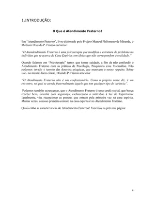 1.INTRODUÇÃO:
O Que é Atendimento Fraterno?
Em “Atendimento Fraterno”, livro elaborado pelo Projeto Manoel Philomeno de Miranda, o
Médium Divaldo P. Franco esclarece:
“O Atendendimento Fraterno é uma psicoterapia que modifica a estrutura do problema no
individuo que se acerca da Casa Espírita com ideias que não correspondem à realidade.”
Quando falamos em “Psicoterapia” temos que tomar cuidado, a fim de não confundir o
Atendimento Fraterno com as práticas de Psicologia, Psiquiatria e/ou Psicanálise. Não
podemos invadir o terreno das doutrina psíquicas, que merecem o nosso respeito. Sobre
isso, no mesmo livro citado, Divaldo P. Franco adiciona:
“O Atendimento Fraterno não é um confessionário. Como o próprio nome diz, é um
encontro, no qual se atende fraternalmente àquele que tem qualquer tipo de carência”.
Podemos também acrescentar, que o Atendimento Fraterno é uma tarefa social, que busca
receber bem, orientar com segurança, esclarecendo o individuo à luz do Espiritismo.
Igualmente, visa recepcionar as pessoas que entram pela primeira vez na casa espírita.
Muitas vezes, o nosso primeiro contato na casa espírita é no Atendimento Fraterno.
Quais então as características do Atendimento Fraterno? Veremos na próxima página:
4
 