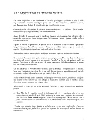 1.2 – Características do Atendente Fraterno:
Um fator importante a ser lembrado na relação psicólogo – paciente, é que o mais
importante não é a escola psicológica que o primeiro esteja vinculado. A eficácia na ajuda,
não depende tanto do tipo de linha teórica que o profissional segue.
O fator de maior relevância é de natureza subjetiva (interior). É o carisma, a força interior,
o amor que o psicólogo irradia no seu comportamento.
Antes de tudo, é necessário que o atendente fraterno seja tolerante. Ser tolerante não é
concordar com o erro. Mas é compreender. Ser tolerante é amar a pessoa errada, embora
esteja contra o erro.
Separar a pessoa do problema. A pessoa não é o problema. Antes vivencia o problema
temporariamente. O problema é como se fosse um acessório incomodo que a pessoa está
usando. Não obstante mais cedo ou mais tarde ela se libertará.
É necessário auxiliar na solução do problema, mas amar a pessoa incondicionalmente.
Com isso, o Atendente conseguirá orientar sem ser grosseiro. Deve ser discreto, falar em
tom fraternal mesmo quando seja um assunto “pesado”, a fim de não colocar medo na
pessoa. Deve dosar a informação que vai passar, porquanto há informações que a pessoa
não tem condições de suportar.
Um dos objetivos do Atendimento Fraterno é levar o atendido a compreensão de si mesmo.
Ideal que o atendente faça isso de forma sutil. Dessa forma, o atendido pensará que ele
mesmo descobriu a informação, e não que partiu de fora dele.
Não é de bom alvitre, que o atendente fraterno passe receitas prontas, encaminhe soluções
que saiam exclusivamente da sua cabeça. É necessário também que o atendido esteja
disposto a tomar a rédea da sua própria vida.
Sintetizando o perfil de um bom Atendente fraterno, o livro “Atendimento Fraterno”
propõe:
a) Boa Moral: O requisito moral é indispensável. Se o atendente não tiver um
comportamento saudável, será difícil sintonizar com os bons espíritos. Ao menos ele
tem que estar sinceramente engajado na melhora como pessoa. Nesse sentido vale a
pena lembrar de uma das características de “O Homem de Bem”, apresentada por Allan
Kardec:
“Estuda suas próprias imperfeições, e trabalha sem cessar para combate-las. Emprega
todos os esforços para poder dizer que no dia seguinte, há nele algo de melhor do que no
dia anterior.”
7
 