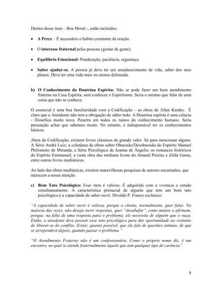 Dentro desse item – Boa Moral -, estão incluídos:
• A Prece – É necessário o habito constante da oração.
• O interesse fraternal pelas pessoas (gostar de gente).
• Equilíbrio Emocional: Ponderação, paciência, segurança.
• Saber ajudar-se. A pessoa já deve ter um amadurecimento de vida, saber dos seus
planos. Deve ter uma vida mais ou menos delineada.
b) O Conhecimento da Doutrina Espírita: Não se pode fazer um bom atendimento
fraterno na Casa Espírita, sem conhecer o Espiritismo. Seria o mesmo que falar de uma
coisa que não se conhece.
O essencial é uma boa familiaridade com a Codificação – as obras de Allan Kardec. É
claro que o Atendente não tem a obrigação de saber tudo. A Doutrina espírita é uma ciência
- filosófica muito nova. Penetra em todos os ramos do conhecimento humano. Seria
presunção achar que sabemos muito. No entanto, é indispensável ter os conhecimentos
básicos.
Alem da Codificação, existem livros clássicos de grande valor. Só para mencionar alguns:
A Série André Luiz; a coletânea de obras sobre Obsessão/Desobsessão do Espírito Manoel
Philomeno de Miranda; a Série Psicológica de Joanna de Ângelis; os romances históricos
do Espírito Emmanuel; a vasta obra das médiuns Ivone do Amaral Pereira e Zilda Gama,
entre outros livros mediúnicos.
Ao lado das obras mediúnicas, existem maravilhosas pesquisas de autores encarnados, que
merecem a nossa atenção.
c) Bom Tato Psicológico: Esse item é valioso. É adquirido com a vivencia e estudo
simultaneamente. A característica primacial de alguém que tem um bom tato
psicológico é a capacidade de saber ouvir. Divaldo P. Franco esclarece:
“A capacidade de saber ouvir é valiosa, porque o cliente, normalmente, quer falar. Na
maioria das vezes, não deseja ouvir respostas, quer “desabafar”, como muitos o afirmam,
porque, na falta de uma resposta para o problema, ele necessita de alguém que o ouça.
Então, o atendente deve possuir esse tato psicológico para dar oportunidade ao visitante
de liberar-se do conflito. Evitar, quanto possível, que ele fale de questões intimas, de que
se arrependerá depois, quando passar o problema.”
“O Atendimento Fraterno não é um confessionário. Como o próprio nome diz, é um
encontro, no qual se atende fraternalmente àquele que tem qualquer tipo de carência”.
8
 