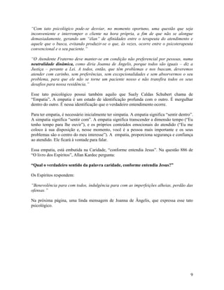 “Com tato psicológico pode-se desviar, no momento oportuno, uma questão que seja
inconveniente e interromper o cliente na hora própria, a fim de que não se alongue
demasiadamente, gerando um “élan” de afinidades entre o terapeuta do atendimento e
aquele que o busca, evitando produzir-se o que, às vezes, ocorre entre o psicoterapeuta
convencional e o seu paciente.”
“O Atendente Fraterno deve manter-se em condição não preferencial por pessoas, numa
neutralidade dinâmica, como diria Joanna de Ângelis, porque todos são iguais – diz a
Justiça – perante a Lei. A todos, então, que têm problemas e nos buscam, deveremos
atender com carinho, sem preferências, sem excepcionalidades e sem absorvermos o seu
problema, para que ele não se torne um paciente nosso e não transfira todos os seus
desafios para nossa residência.”
Esse tato psicológico possui também aquilo que Suely Caldas Schubert chama de
“Empatia”. A empatia é um estado de identificação profunda com o outro. É mergulhar
dentro do outro. É nessa identificação que o verdadeiro entendimento ocorre.
Para ter empatia, é necessário inicialmente ter simpatia. A empatia significa “sentir dentro”.
A simpatia significa “sentir com”. A empatia significa transcender a dimensão tempo (“Eu
tenho tempo para lhe ouvir”), e os próprios conteúdos emocionais do atendido (“Eu me
coloco à sua disposição e, nesse momento, você é a pessoa mais importante e os seus
problemas são o centro do meu interesse”). A empatia, proporciona segurança e confiança
ao atendido. Ele ficará à vontade para falar.
Essa empatia, está embutida na Caridade, “conforme entendia Jesus”. Na questão 886 de
“O livro dos Espíritos”, Allan Kardec pergunta:
“Qual o verdadeiro sentido da palavra caridade, conforme entendia Jesus?”
Os Espíritos respondem:
“Benevolência para com todos, indulgência para com as imperfeições alheias, perdão das
ofensas.”
Na próxima página, uma linda mensagem de Joanna de Ângelis, que expressa esse tato
psicológico.
9
 