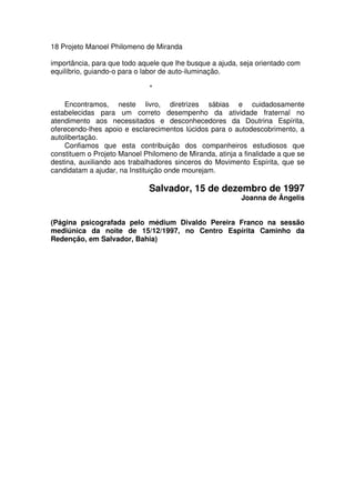18 Projeto Manoel Philomeno de Miranda
importância, para que todo aquele que lhe busque a ajuda, seja orientado com
equilíbrio, guiando-o para o labor de auto-iluminação.
*
Encontramos, neste livro, diretrizes sábias e cuidadosamente
estabelecidas para um correto desempenho da atividade fraternal no
atendimento aos necessitados e desconhecedores da Doutrina Espírita,
oferecendo-lhes apoio e esclarecimentos lúcidos para o autodescobrimento, a
autolibertação.
Confiamos que esta contribuição dos companheiros estudiosos que
constituem o Projeto Manoel Philomeno de Miranda, atinja a finalidade a que se
destina, auxiliando aos trabalhadores sinceros do Movimento Espírita, que se
candidatam a ajudar, na Instituição onde mourejam.
Salvador, 15 de dezembro de 1997
Joanna de Ângelis
(Página psicografada pelo médium Divaldo Pereira Franco na sessão
mediúnica da noite de 15/12/1997, no Centro Espírita Caminho da
Redenção, em Salvador, Bahia)
 