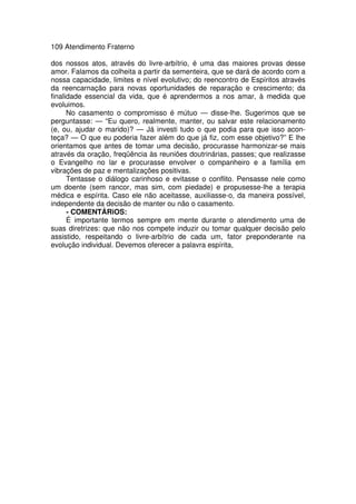 109 Atendimento Fraterno
dos nossos atos, através do livre-arbítrio, é uma das maiores provas desse
amor. Falamos da colheita a partir da sementeira, que se dará de acordo com a
nossa capacidade, limites e nível evolutivo; do reencontro de Espíritos através
da reencarnação para novas oportunidades de reparação e crescimento; da
finalidade essencial da vida, que é aprendermos a nos amar, à medida que
evoluimos.
No casamento o compromisso é mútuo — disse-lhe. Sugerimos que se
perguntasse: — “Eu quero, realmente, manter, ou salvar este relacionamento
(e, ou, ajudar o marido)? — Já investi tudo o que podia para que isso acon-
teça? — O que eu poderia fazer além do que já fiz, com esse objetivo?” E lhe
orientamos que antes de tomar uma decisão, procurasse harmonizar-se mais
através da oração, freqüência às reuniões doutrinárias, passes; que realizasse
o Evangelho no lar e procurasse envolver o companheiro e a família em
vibrações de paz e mentalizações positivas.
Tentasse o diálogo carinhoso e evitasse o conflito. Pensasse nele como
um doente (sem rancor, mas sim, com piedade) e propusesse-lhe a terapia
médica e espírita. Caso ele não aceitasse, auxiliasse-o, da maneira possível,
independente da decisão de manter ou não o casamento.
- COMENTÁRiOS:
É importante termos sempre em mente durante o atendimento uma de
suas diretrizes: que não nos compete induzir ou tomar qualquer decisão pelo
assistido, respeitando o livre-arbítrio de cada um, fator preponderante na
evolução individual. Devemos oferecer a palavra espírita,
 