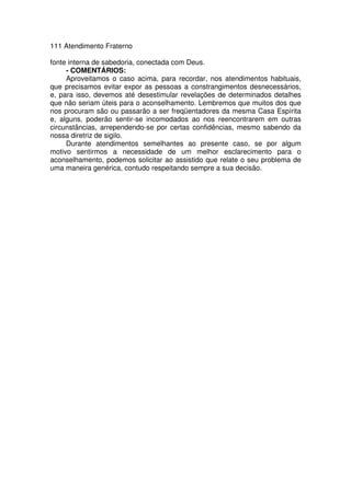 111 Atendimento Fraterno
fonte interna de sabedoria, conectada com Deus.
- COMENTÁRIOS:
Aproveitamos o caso acima, para recordar, nos atendimentos habituais,
que precisamos evitar expor as pessoas a constrangimentos desnecessários,
e, para isso, devemos até desestimular revelações de determinados detalhes
que não seriam úteis para o aconselhamento. Lembremos que muitos dos que
nos procuram são ou passarão a ser freqüentadores da mesma Casa Espírita
e, alguns, poderão sentir-se incomodados ao nos reencontrarem em outras
circunstâncias, arrependendo-se por certas confidências, mesmo sabendo da
nossa diretriz de sigilo.
Durante atendimentos semelhantes ao presente caso, se por algum
motivo sentirmos a necessidade de um melhor esclarecimento para o
aconselhamento, podemos solicitar ao assistido que relate o seu problema de
uma maneira genérica, contudo respeitando sempre a sua decisão.
 