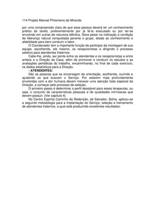 114 Projeto Manoel Philomeno de Miranda
por uma compreensão clara de que essa pessoa deverá ter um conhecimento
prático da tarefa, preferentemente por já tê-la executado ou por ter-se
envolvido em outras de natureza idêntica. Deve pesar na indicação a condição
de liderança natural conquistada perante o grupo, aliada ao conhecimento e
afabilidade para bem conduzir o labor.
O Coordenador tem a importante função de participar da montagem de sua
equipe, escolhendo, ele mesmo, os recepcionistas e dirigindo o processo
seletivo para atendentes fraternos.
Cabe-lhe, ainda, ser ponte entre os atendentes e os recepcionistas e entre
ambos e a Direção da Casa, além de promover e conduzir os estudos e as
avaliações periódicas do trabalho, encaminhando, no final de cada exercício,
os dados estatísticos para a Direção.
- ATENDENTES:
São as pessoas que se encarregam da orientação, acolhendo, ouvindo e
ajudando os que buscam o Serviço. Por estarem mais profundamente
envolvidas com a dor humana devem merecer uma atenção toda especial da
Direção, a começar pelo processo de seleção.
O primeiro passo é determinar o perfil desejável para esses terapeutas, ou
seja: o conjunto de características pessoais e de qualidades intrínsecas que
devem possuir. (Ver capítulo 4)
No Centro Espírita Caminho da Redenção, de Salvador, Bahia, aplicou-se
a seguinte metodologia para a implantação do Serviço, seleção e treinamento
de atendentes fraternos, a qual está produzindo excelentes resultados:
 