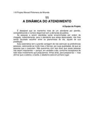 118 Projeto Manoel Philomeno de Miranda
11
A DINÂMICA DO ATENDIMENTO
A Equipe do Projeto
É desejável que se mantenha mais de um atendente por plantão,
compatibilizando o número disponível com a demanda de público.
As pessoas a serem atendidas serão encaminhadas por ordem de
chegada, indistintamente, para o atendente que esteja desocupado, não lhes
sendo facultado escolher entre os plantonistas do dia, aquele de sua
predileção.
Esta sistemática tem a grande vantagem de não estimular as preferências
pessoais, valorizando-se muito mais o Serviço, por suas qualidades, do que as
pessoas que o executam. Não queremos com isso dizer que essas pessoas
não sejam importantes — porque, em verdade o são, conforme transparece de
todo esse investimento que propusemos, linhas atrás, para prepará-los — mas
afirmar que o coletivo, a tarefa, o idealismo está em primeiro lugar.
 
