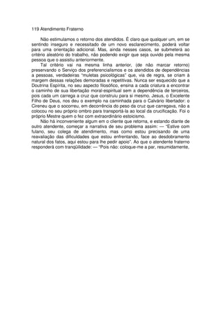 119 Atendimento Fraterno
Não estimulamos o retorno dos atendidos. É claro que qualquer um, em se
sentindo inseguro e necessitado de um novo esclarecimento, poderá voltar
para uma orientação adicional. Mas, ainda nesses casos, se submeterá ao
critério aleatório do trabalho, não podendo exigir que seja ouvido pela mesma
pessoa que o assistiu anteriormente.
Tal critério vai na mesma linha anterior, (de não marcar retorno)
preservando o Serviço dos preferencialismos e os atendidos de dependências
a pessoas, verdadeiras “muletas psicológicas” que, via de regra, se criam à
margem dessas relações demoradas e repetitivas. Nunca ser esquecido que a
Doutrina Espírita, no seu aspecto filosófico, ensina a cada criatura a encontrar
o caminho de sua libertação moral-espiritual sem a dependência de terceiros,
pois cada um carrega a cruz que construiu para si mesmo. Jesus, o Excelente
Filho de Deus, nos deu o exemplo na caminhada para o Calvário libertador: o
Cireneu que o socorreu, em decorrência do peso da cruz que carregava, não a
colocou no seu próprio ombro para transportá-la ao local da crucificação. Foi o
próprio Mestre quem o fez com extraordinário estoicismo.
Não há inconveniente algum em o cliente que retorna, e estando diante de
outro atendente, começar a narrativa de seu problema assim: — “Estive com
fulano, seu colega de atendimento, mas como estou precisando de uma
reavaliação das dificuldades que estou enfrentando, face ao desdobramento
natural dos fatos, aqui estou para lhe pedir apoio”. Ao que o atendente fraterno
responderá com tranqüilidade: — “Pois não: coloque-me a par, resumidamente,
 