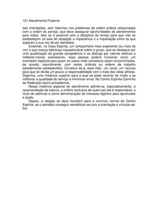121 Atendimento Fraterno
das orientações, sem falarmos nos problemas de ordem prática relacionados
com a ordem do serviço, que deve assegurar oportunidades de atendimentos
para todos. Isso só é possível com a disciplina do tempo para que não se
estabeleçam na sala de recepção a impaciência e a inquietação entre os que
esperam a sua vez de ser atendidos.
Existindo, na Casa Espírita, um companheiro mais experiente (ou mais de
um) e que exerça liderança inquestionável sobre o grupo, que se destaque por
uma qualificação de grande competência e se distinga por valores afetivos e
intelecto-morais expressivos, essa pessoa poderá funcionar como um
orientador especial para quem os casos mais complexos sejam encaminhados,
de acordo, naturalmente, com certos critérios ou ordens de trabalho
adredemente estabelecidos. Constituir-se-á, esse líder, um canal, um recurso
para que se divida um pouco a responsabilidade com o trato das vidas alheias.
Digamos, uma instância superior para a qual se pode recorrer de modo a se
melhorar a qualidade do serviço e minimizar erros. No Centro Espírita Caminho
da Redenção assim procedemos.
Nessa instância especial de atendimento admite-se, esporadicamente, a
recomendação de retorno, a critério exclusivo de quem por ela é responsável, a
título de estímulo e como demonstração de interesse legítimo para aprofundar
a ajuda.
Depois, a relação se deve transferir para o convívio normal do Centro
Espírita, se o atendido conseguir sensibilizar-se com a orientação e vincular-se-
lhe.
 