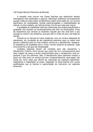 122 Projeto Manoel Philomeno de Miranda
A situação mais comum nas Casas Espíritas que disponham desses
orientadores mais abalizados e seguros, lideranças autênticas (principalmente
quando médiuns) éque esses companheiros sejam procurados por um número
significativo de necessitados, ficando sobrecarregados e impossibilitados de
exercer um bom trabalho, por falta do tempo mínimo que cada caso requer.
A qualidade do trabalhador estimula a demanda, que acaba prejudicando a
qualidade. Daí resultam os constrangimentos das filas, as reclamações, frutos
da impaciência que sempre se exacerba naquele que não está bem e que
carrega na mente o seu problema, que para ele é o maior do que o de todos os
demais.
Criando-se um Serviço em duas instâncias, com um número adequado de
atendentes, em condições de dar assistência preliminar para os casos mais
graves e definitiva para os mais simples, otimiza-se o atendimento, assegura-
se assistência de qualidade para o maior número possível de pessoas, cada
uma conforme o seu grau de necessidade.
Cuidados especiais devem ser mantidos para não caracterizar o
Atendimento Fraterno como serviço que exista tão só e exclusivamente para
fazer triagem de casos a serem encaminhados para o companheiro mais ex-
periente a que nos referimos. Não. O Atendimento deve realmente orientar e
assim ser visto como um serviço que tem, fundamentalmente, esse papel, não
sendo por outra razão que deverá ser executado por pessoas experientes,
respeitáveis e respeitadas no grupo, integradas na Casa Espírita com outras
qualificações que já tivemos a oportunidade de mencionar em capítulos
anteriores.
 