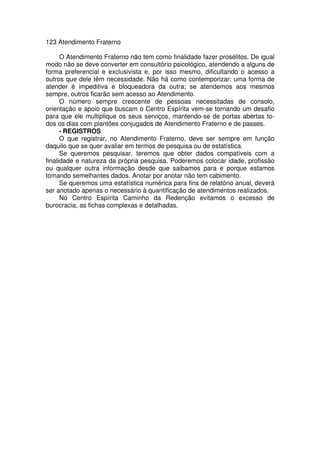 123 Atendimento Fraterno
O Atendimento Fraterno não tem como finalidade fazer prosélitos. De igual
modo não se deve converter em consultório psicológico, atendendo a alguns de
forma preferencial e exclusivista e, por isso mesmo, dificultando o acesso a
outros que dele têm necessidade. Não há como contemporizar: uma forma de
atender é impeditiva e bloqueadora da outra; se atendemos aos mesmos
sempre, outros ficarão sem acesso ao Atendimento.
O número sempre crescente de pessoas necessitadas de consolo,
orientação e apoio que buscam o Centro Espírita vem-se tornando um desafio
para que ele multiplique os seus serviços, mantendo-se de portas abertas to-
dos os dias com plantões conjugados de Atendimento Fraterno e de passes.
- REGISTROS
O que registrar, no Atendimento Fraterno, deve ser sempre em função
daquilo que se quer avaliar em termos de pesquisa ou de estatística.
Se queremos pesquisar, teremos que obter dados compatíveis com a
finalidade e natureza da própria pesquisa. Poderemos colocar idade, profissão
ou qualquer outra informação desde que saibamos para e porque estamos
tomando semelhantes dados. Anotar por anotar não tem cabimento.
Se queremos uma estatística numérica para fins de relatório anual, deverá
ser anotado apenas o necessário à quantificação de atendimentos realizados.
No Centro Espírita Caminho da Redenção evitamos o excesso de
burocracia, as fichas complexas e detalhadas.
 