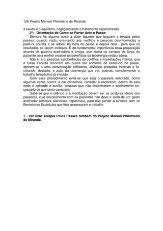 126 Projeto Manoel Philomeno de Miranda
a saúde e o equilíbrio, negligenciando o tratamento especializado.
3º) - Orientação de Como se Portar Ante o Passe:
Sempre há alguma coisa a dizer àqueles que buscam a terapia pelos
passes, quando nada, ensinando aos neófitos e pessoas desinformadas a
postura correta a se adotar na hora do passe e depois dele - para que os
resultados se façam exitosos. É de fundamental importância essa preparação
através da palavra acolhedora e amiga, que abrirá os campos de força do
paciente para melhor receber os benefícios da bioenergia restauradora.
Não é raro, pessoas assoberbadas de conflitos e inquietações íntimas, que
à Casa Espírita recorrem em busca tão somente do benefício do passe,
abrirem-se a uma conversação edificante, aliviando pressões internas e fa-
cilitando, destarte, a ação da bioenergia que vai, apenas, complementar o
trabalho terapêutico já iniciado.
Com esse procedimento evita-se que seja o passista solicitado, como
algumas vezes ocorre, a dar conselhos, consolar e esclarecer, dentro da sala
onde é aplicado o auxílio, pessoas que não encontraram o acolhimento ne-
cessário de que tanto careciam.
Sabe-se que o silêncio e a meditação devem ser as posturas ideais dos
passistas, cujo envolvimento com os pacientes não deve ir além de um gesto
acolhedor (embora silencioso, repetimos), para não perder a sintonia com os
Benfeitores Espirituais que lhes assessoram o trabalho
1 - Ver livro Terapia Pelos Passes também do Projeto Manoel Philomeno
de Miranda.
 