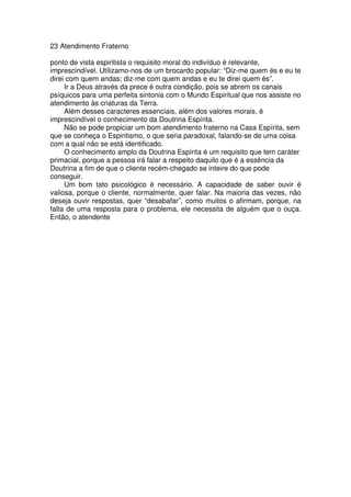 23 Atendimento Fraterno
ponto de vista espiritista o requisito moral do indivíduo é relevante,
imprescindível. Utilizamo-nos de um brocardo popular: “Diz-me quem és e eu te
direi com quem andas; diz-me com quem andas e eu te direi quem és”.
Ir a Deus através da prece é outra condição, pois se abrem os canais
psíquicos para uma perfeita sintonia com o Mundo Espiritual que nos assiste no
atendimento às criaturas da Terra.
Além desses caracteres essenciais, além dos valores morais, é
imprescindível o conhecimento da Doutrina Espírita.
Não se pode propiciar um bom atendimento fraterno na Casa Espírita, sem
que se conheça o Espiritismo, o que seria paradoxal, falando-se de uma coisa
com a qual não se está identificado.
O conhecimento amplo da Doutrina Espírita é um requisito que tem caráter
primacial, porque a pessoa irá falar a respeito daquilo que é a essência da
Doutrina a fim de que o cliente recém-chegado se inteire do que pode
conseguir.
Um bom tato psicológico é necessário. A capacidade de saber ouvir é
valiosa, porque o cliente, normalmente, quer falar. Na maioria das vezes, não
deseja ouvir respostas, quer “desabafar”, como muitos o afirmam, porque, na
falta de uma resposta para o problema, ele necessita de alguém que o ouça.
Então, o atendente
 