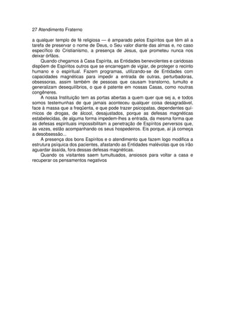 27 Atendimento Fraterno
a qualquer templo de fé religiosa — é amparado pelos Espíritos que têm ali a
tarefa de preservar o nome de Deus, o Seu valor diante das almas e, no caso
específico do Cristianismo, a presença de Jesus, que prometeu nunca nos
deixar órfãos.
Quando chegamos à Casa Espírita, as Entidades benevolentes e caridosas
dispõem de Espíritos outros que se encarregam de vigiar, de proteger o recinto
humano e o espiritual. Fazem programas, utilizando-se de Entidades com
capacidades magnéticas para impedir a entrada de outras, perturbadoras,
obsessoras, assim também de pessoas que causam transtorno, tumulto e
generalizam desequilíbrios, o que é patente em nossas Casas, como noutras
congêneres.
A nossa Instituição tem as portas abertas a quem quer que sej a, e todos
somos testemunhas de que jamais aconteceu qualquer coisa desagradável,
face à massa que a freqüenta, e que pode trazer psicopatas, dependentes quí-
micos de drogas, de álcool, desajustados, porque as defesas magnéticas
estabelecidas, de alguma forma impedem-lhes a entrada, da mesma forma que
as defesas espirituais impossibilitam a penetração de Espíritos perversos que,
às vezes, estão acompanhando os seus hospedeiros. Eis porque, aí já começa
a desobsessão...
A presença dos bons Espíritos e o atendimento que fazem logo modifica a
estrutura psíquica dos pacientes, afastando as Entidades malévolas que os irão
aguardar àsaída, fora dessas defesas magnéticas.
Quando os visitantes saem tumultuados, ansiosos para voltar a casa e
recuperar os pensamentos negativos
 