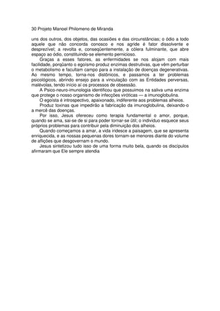 30 Projeto Manoel Philomeno de Miranda
uns dos outros, dos objetos, das ocasiões e das circunstâncias; o ódio a todo
aquele que não concorda conosco e nos agride é fator dissolvente e
desprezível; a revolta e, conseqüentemente, a cólera fulminante, que abre
espaço ao ódio, constituindo-se elemento pernicioso.
Graças a esses fatores, as enfermidades se nos alojam com mais
facilidade, porqüanto o egoísmo produz enzimas destrutivas, que vêm perturbar
o metabolismo e facultam campo para a instalação de doenças degenerativas.
Ao mesmo tempo, torna-nos distônicos, e passamos a ter problemas
psicológicos, abrindo ensejo para a vinculação com as Entidades perversas,
malévolas, tendo início aí os processos de obsessão.
A Psico-neuro-imunologia identificou que possuimos na saliva uma enzima
que protege o nosso organismo de infecções viróticas — a imunoglobulina.
O egoísta é introspectivo, apaixonado, indiferente aos problemas alheios.
Produz toxinas que impedirão a fabricação da imunoglobulina, deixando-o
a mercê das doenças.
Por isso, Jesus ofereceu como terapia fundamental o amor, porque,
quando se ama, sai-se de si para poder tornar-se ütil; o individuo esquece seus
próprios problemas para contribuir pela diminuição dos alheios.
Quando começamos a amar, a vida iridesce a paisagem, que se apresenta
enriquecida, e as nossas pequenas dores tornam-se menores diante do volume
de aflições que desgovernam o mundo.
Jesus sintetizou tudo isso de uma forma muito bela, quando os discípulos
afirmaram que Ele sempre atendia
 