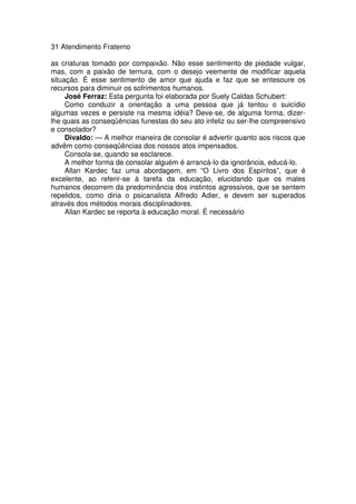 31 Atendimento Fraterno
as criaturas tomado por compaixão. Não esse sentimento de piedade vulgar,
mas, com a paixão de ternura, com o desejo veemente de modificar aquela
situação. É esse sentimento de amor que ajuda e faz que se entesoure os
recursos para diminuir os sofrimentos humanos.
José Ferraz: Esta pergunta foi elaborada por Suely Caldas Schubert:
Como conduzir a orientação a uma pessoa que já tentou o suicídio
algumas vezes e persiste na mesma idéia? Deve-se, de alguma forma, dizer-
lhe quais as conseqüências funestas do seu ato infeliz ou ser-lhe compreensivo
e consolador?
Divaldo: — A melhor maneira de consolar é advertir quanto aos riscos que
advêm como conseqüências dos nossos atos impensados.
Consola-se, quando se esclarece.
A melhor forma de consolar alguém é arrancá-lo da ignorância, educá-lo.
Allan Kardec faz uma abordagem, em “O Livro dos Espíritos”, que é
excelente, ao referir-se à tarefa da educação, elucidando que os males
humanos decorrem da predominância dos instintos agressivos, que se sentem
repelidos, como diria o psicanalista Alfredo Adier, e devem ser superados
através dos métodos morais disciplinadores.
Allan Kardec se reporta à educação moral. É necessário
 
