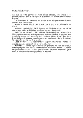 33 Atendimento Fraterno
para que se venha permanecer numa atitude cômoda, sem esforço, e de
grandes prejuízos para o ser espiritual que somos, na jornada carnal em que
estamos.
A continência e a fidelidade aos outros; o que não gostaríamos que nos
fizessem, não lhes façamos.
Assim, a melhor atitude para acabar com o erro, é a conservação da
virtude.
O melhor caminho para fazer cessar a agressividade social, é a paz de
espírito, que luariza a violência e modifica a estrutura do agressor.
Seja qual for, portanto, o tipo de desvio do comportamento sexual, moral,
ético, espiritual, que nos seja apresentado, a nossa atitude é terapêutica, sem
conivência, repito, sem anuência, sem reproche, porque o indivíduo tem o
direito de fazer da sua vida o que lhe aprouver; mas temos o dever de mostrar-
lhe o caminho correto que deve seguir.
José Ferraz: — É recomendável sugerir tratamentos médico ou
psicológico para o atendido? Em que circunstâncias?
Divaldo: — Quando o paciente traz um problema na área da saúde, a
primeira pergunta deve ser: — Está recebendo assistência médica? — Porque
o Espiritismo não é uma Doutrina que combate a Medicina, como muita gente
pensa, e como durante um largo período os médicos
 
