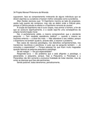 34 Projeto Manoel Philomeno de Miranda
supuseram, face ao comportamento irrelevante de alguns indivíduos que se
diziam espíritas ou curadores e ficariam melhor colocados como curandeiros.
Allan Kardec escreveu que: “O Espiritismo marcha ao lado do progresso,
aceita tudo quanto ele comprova, mas não se detém onde a Ciência pára,
porque a Ciência estuda os efeitos e o Espiritismo remonta às causas”.
A função do Espiritismo não é curar corpos, mas animar o homem, a fim de
que se autocure espiritualmente, e a saúde seja-lhe uma conseqüência da
própria transformação moral.
Daí, é perfeitamente válido, e mesmo compreensÍvel, que o atendente
pergunte: — Tem recebido assistência médica? — quando o mesmo se
encontre enfermo — e dizer-lhe mais: — Não abandone o seu médico, porque
o Espiritismo irá também ajudá-lo, através dele, a resolver o problema.
Nos casos de natureza psicológica, nos distúrbios comportamentais, nos
transtornos neuróticos e psicóticos, é justo que se pergunte também: — Já
consultou o especialista? — Porque pessoas há, que ficam muito magoadas
quando falamos as palavras psiquiatra e psicólogo.
Se ele indagar: — De que especialidade?
Responder-se-á: — Do problema que o está afligindo: o psicólogo, o
psicanalista, o psiquiatra, porque, hoje a Psiquiatria, a Psicologia e a
Psicanálise não têm somente a exclusiva finalidade de tratar doentes, mas de
evitar as doenças que lhes são pertinentes.
Sendo possível, todos deveremos, periodicamente,
 