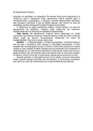 35 Atendimento Fraterno
consultar um psicólogo, um psiquiatra. Da mesma forma como realizamos um
“check-up” para o organismo fÍsico, deveríamos fazê-lo também para o
comportamental, o psicológico, o psíquico, evitando determinados distúrbios
que começam sutilmente e que se podem agravar, até mesmo na área da
senilidade, quando ultrapassamos determinada faixa de idade.
É válido que se sugira assistência médica, mesmo porque, em caso de
agravamento do problema, ninguém pode culpar-nos de havermos
negligenciado com os deveres da assistência especializada.
João Neves: No Atendimento Fraterno temos observado um medo
acentuado nas criaturas humanas: medo de doença, medo da morte, medo de
feitiço, medo de assumir compromissos mediúnicos em clima de
respeitabilidade. Fale-nos um pouco sobre isso.
Divaldo: — A desinformação é inimiga do progresso. A desinformação é
pior do que a ignorância total, porque a informação equivocada, a meia
verdade são mais perigosas do que a mentira. Infelizmente, grassa em nossos
arraiais a meia verdade. Existem aqueles que se comprazem em transformar a
mediunidade em um instrumento divinatório, O fato de ser médium dar-lhe-ia o
poder de saber tudo, de entender tudo e de resolver tudo. E uma meia verdade,
O médium, como o nome diz, é instrumento, aquele que se encontra no meio.
Quando assimila a informação de que se faz objeto, torna-se instrumento
lúcido; quando apenas transmite sem consciência, é instrumento automático
que não lucra, que não se beneficia com a oportunidade de que desfruta.
 