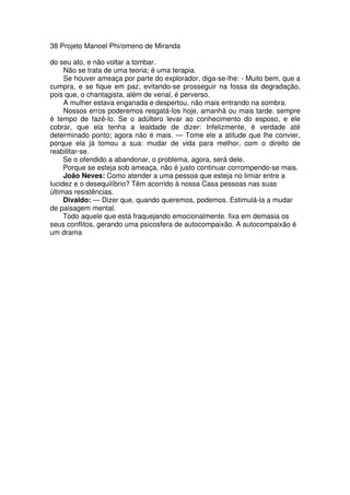 38 Projeto Manoel Phi/omeno de Miranda
do seu ato, e não voltar a tombar.
Não se trata de uma teoria; é uma terapia.
Se houver ameaça por parte do explorador, diga-se-lhe: - Muito bem, que a
cumpra, e se fique em paz, evitando-se prosseguir na fossa da degradação,
pois que, o chantagista, além de venal, é perverso.
A mulher estava enganada e despertou, não mais entrando na sombra.
Nossos erros poderemos resgatá-los hoje, amanhã ou mais tarde. sempre
é tempo de fazê-lo. Se o adúltero levar ao conhecimento do esposo, e ele
cobrar, que ela tenha a lealdade de dizer: Infelizmente, é verdade até
determinado ponto; agora não é mais. — Tome ele a atitude que lhe convier,
porque ela já tomou a sua: mudar de vida para melhor, com o direito de
reabilitar-se.
Se o ofendido a abandonar, o problema, agora, será dele.
Porque se esteja sob ameaça, não é justo continuar corrompendo-se mais.
João Neves: Como atender a uma pessoa que esteja no limiar entre a
lucidez e o desequilíbrio? Têm acorrido à nossa Casa pessoas nas suas
últimas resistências.
Divaldo: — Dizer que, quando queremos, podemos. Estimulá-la a mudar
de paisagem mental.
Todo aquele que está fraquejando emocionalmente. fixa em demasia os
seus conflitos, gerando uma psicosfera de autocompaixão. A autocompaixão é
um drama
 
