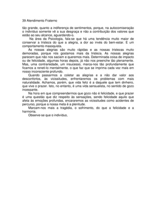 39 Atendimento Fraterno
tão grande, quanto a indiferença de sentimentos, porque, na autocomiseração
o indivíduo somente vê a sua desgraça e não a contribuição dos valores que
estão ao seu alcance, aguardando-o.
Na área da Psicologia, fala-se que há uma tendência muito maior de
conservar a tristeza do que a alegria, a dor ao invés do bem-estar. E um
comportamento masoquista.
As nossas alegrias são muito rápidas e as nossas tristezas muito
demoradas, porque nós gostamos mais da tristeza. As nossas alegrias
parecem que não nos saciam e queremos mais. Determinada coisa de impacto
ou de felicidade, algumas horas depois, já não nos preenche tão plenamente.
Mas, uma contrariedade, um insucesso, marca-nos tão profundamente que
ficamos a reneti-lo mentalmente. o que faz que se imprima cada vez mais em
nosso inconsciente profundo.
Quando passarmos a coletar as alegrias e a não dar valor aos
desconfortos, às vicissitudes, enfrentaremos os problemas com mais
naturalidade. Achamos, porém, que vida feliz é a daquele que tem dinheiro,
que vive o prazer. Isto, no entanto, é uma vida sensualista, no sentido de gozo
incessante.
Na hora em que compreendermos que gozo não é felicidade, e que prazer
é uma questão que diz respeito às sensações, sendo felicidade aquilo que
afeta às emoções profundas, encararemos as vicissitudes como acidentes de
percurso, porque a nossa meta é a plenitude.
Marcam-nos mais a tragédia, o sofrimento, do que a felicidade e a
harmonia.
Observe-se que o indivíduo,
 