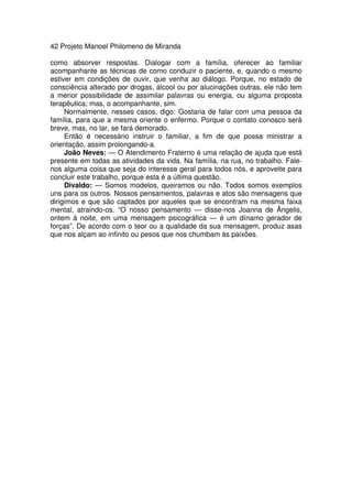 42 Projeto Manoel Philomeno de Miranda
como absorver respostas. Dialogar com a família, oferecer ao familiar
acompanhante as técnicas de como conduzir o paciente, e, quando o mesmo
estiver em condições de ouvir, que venha ao diálogo. Porque, no estado de
consciência alterado por drogas, álcool ou por alucinações outras, ele não tem
a menor possibilidade de assimilar palavras ou energia, ou alguma proposta
terapêutica; mas, o acompanhante, sim.
Normalmente, nesses casos, digo: Gostaria de falar com uma pessoa da
família, para que a mesma oriente o enfermo. Porque o contato conosco será
breve, mas, no lar, se fará demorado.
Então é necessário instruir o familiar, a fim de que possa ministrar a
orientação, assim prolongando-a.
João Neves: — O Atendimento Fraterno é uma relação de ajuda que está
presente em todas as atividades da vida. Na família, na rua, no trabalho. Fale-
nos alguma coisa que seja do interesse geral para todos nós, e aproveite para
concluir este trabalho, porque esta é a última questão.
Divaldo: — Somos modelos, queiramos ou não. Todos somos exemplos
uns para os outros. Nossos pensamentos, palavras e atos são mensagens que
dirigimos e que são captados por aqueles que se encontram na mesma faixa
mental, atraindo-os. “O nosso pensamento — disse-nos Joanna de Ângelis,
ontem à noite, em uma mensagem psicográfica — é um dínamo gerador de
forças”. De acordo com o teor ou a qualidade da sua mensagem, produz asas
que nos alçam ao infinito ou pesos que nos chumbam às paixões.
 