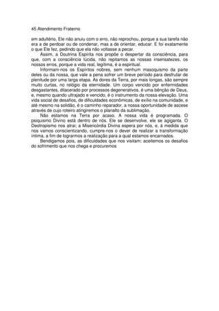 45 Atendimento Fraterno
em adultério, Ele não anuiu com o erro, não reprochou, porque a sua tarefa não
era a de perdoar ou de condenar, mas a de orientar, educar. E foi exatamente
o que Ele fez, pedindo que ela não voltasse a pecar.
Assim, a Doutrina Espírita nos propõe o despertar da consciência, para
que, com a consciência lúcida, não repitamos as nossas insensatezes, os
nossos erros, porque a vida real, legítima, é a espiritual.
Informam-nos os Espíritos nobres, sem nenhum masoquismo da parte
deles ou da nossa, que vale a pena sofrer um breve período para desfrutar de
plenitude por uma larga etapa. As dores da Terra, por mais longas, são sempre
muito curtas, no relógio da eternidade. Um corpo vencido por enfermidades
desgastantes, dilacerado por processos degenerativos, é uma bênção de Deus,
e, mesmo quando ultrajado e vencido, é o instrumento da nossa elevação. Uma
vida social de desafios, de dificuldades econômicas, de exílio na comunidade, e
até mesmo na solidão, é o caminho reparador, a nossa oportunidade de ascese
através de cujo roteiro atingiremos o planalto da sublimação.
Não estamos na Terra por acaso. A nossa vida é programada. O
psiquismo Divino está dentro de nós. Ele se desenvolve, ele se agiganta. O
Deotropismo nos atrai; a Misericórdia Divina espera por nós, e, à medida que
nos vamos conscientizando, cumpre-nos o dever de realizar a transformação
íntima, a fim de lograrmos a realização para a qual estamos encarnados.
Bendigamos pois, as dificuldades que nos visitam; aceitemos os desafios
do sofrimento que nos chega e procuremos
 
