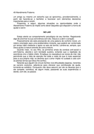 49 Atendimento Fraterno
um amigo ou mesmo um estranho que se aproximou, providencialmente, a
partir daí fazendo-se o benfeitor a favorecer com elementos decisórios
importantes para o existir.
Propomos, a seguir, algumas situações ou oportunidades onde o
Atendimento Fraterno se impõe como dever daqueles que disputam a honra de
ajudar e servir.
NO LAR
Esteja atento ao comportamento psicológico do seu familiar. Registrando
algo de anormal na sua convivência com ele, induza-o a abrir o coração.
Possivelmente ele está precisando de uma palavra de conforto moral, um
roteiro orientador para uma problemática iniciante, que poderá ser contornada
em tempo hábil mediante o apoio no seio da família. Lembre-se, sempre, que
Deus ajuda à criatura através de outra criatura.
Quando notar, no seu filho, os primeiros sinais da conduta anti-social e
anti-fraterna, aborde-o com bondade austera, evitando que a repetição da
ocorrência crie o hábito infeliz. Erradique no nascedouro as raízes do mal, não
permitindo que a falta de atenção lhe tolde a visão do que é mais essencial
para a sua própria vida: os deveres que o amor impõe no cuidado e zelo com
as plantas tenras que Deus lhe confiou.
Notando que alguém do círculo familiar vive dificuldades ásperas, inerentes
ao carreiro evolutivo, adiante-se para oferecer sua contribuição de ajuda,
tornando-se solidário. Conquanto não deva assumir por ele os deveres que a
ele compete, contribua, de algum modo, passando as suas experiências e
dando, com ele, os passos
 
