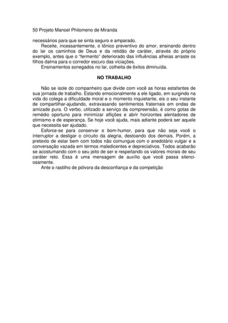 50 Projeto Manoel Philomeno de Miranda
necessários para que se sinta seguro e amparado.
Receite, incessantemente, o tônico preventivo do amor, ensinando dentro
do lar os caminhos de Deus e da retidão de caráter, através do próprio
exemplo, antes que o “fermento” deteriorado das influências alheias arraste os
filhos dalma para o corredor escuro das viciações.
Ensinamentos sonegados no lar, colheita de êxitos diminuída.
NO TRABALHO
Não se isole do companheiro que divide com você as horas estafantes de
sua jornada de trabalho. Estando emocionalmente a ele ligado, em surgindo na
vida do colega a dificuldade moral e o momento inquietante, eis o seu instante
de compartilhar-ajudando, extravasando sentimentos fraternais em ondas de
amizade pura. O verbo, utilizado a serviço da compreensão, é como gotas de
remédio oportuno para minimizar aflições e abrir horizontes alentadores de
otimismo e de esperança. Se hoje você ajuda, mais adiante poderá ser aquele
que necessita ser ajudado.
Esforce-se para conservar o bom-humor, para que não seja você o
interruptor a desligar o circuito da alegria, destoando dos demais. Porém, a
pretexto de estar bem com todos não comungue com o anedotário vulgar e a
conversação vazada em termos maledicentes e depreciativos. Todos acabarão
se acostumando com o seu jeito de ser e respeitando os valores morais de seu
caráter reto. Essa é uma mensagem de auxílio que você passa silenci-
osamente.
Ante o rastilho de pólvora da desconfiança e da competição
 
