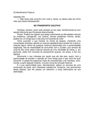 53 Atendimento Fraterno
segredou-lhe:
— “Não fosse este encontro com você e, talvez, eu desse cabo da minha
vida, pois estava desesperado”.
NO TRANSPORTE COLETIVO
Verifique, sempre, quem está sentado ao seu lado, familiarizando-se com
aquela fisionomia que lhe parece desconhecida.
Pense: “Poderá ser alguém que esteja enfrentando as dificuldades naturais
da existência, carregando, nos ombros, difíceis problemas íntimos; senão,
poderá ser um amigo que a vida está me trazendo de volta”.
Tente auscultar o que transita na mente da pessoa, mantendo uma
conversação amistosa; aborde um assunto agradável para sondar-lhe a alma e,
notando algum indício de qualquer carência relacionada com a personalidade
fragilizada, fale da necessidade da comunhão com o Criador, que sempre dá
sinal de Seu amor pelas criaturas através de uma infinidade de meios, e, em
particular, pelos fios invisíveis do pensamento quando, em prece, a Ele nos
ligamos.
Demonstre o seu interesse por aquilo que ele fala pois, assim, terá a
oportunidade de prender a atenção do novo amigo para o que você lhe quer
transmitir. E passe-lhe pequenas notas de compreensão e de interesse, cons-
truindo, a partir daquele instante, vínculos novos de amizade fraternal.
É a sua oportunidade para, discretamente, aplicar os recursos de uma
construção de ajuda, sem interesses subalternos. Introduza, nos sentimentos
dessa pessoa, que lhe parece um estranho, a força estimulante da sua
afetividade,
 