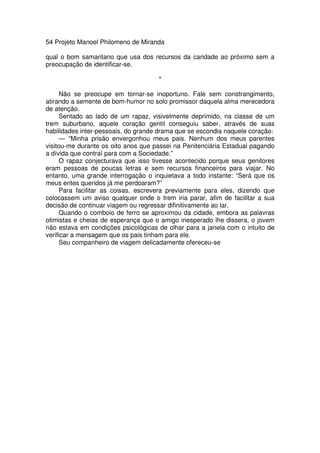54 Projeto Manoel Philomeno de Miranda
qual o bom samaritano que usa dos recursos da caridade ao próximo sem a
preocupação de identificar-se.
*
Não se preocupe em tornar-se inoportuno. Fale sem constrangimento,
atirando a semente de bom-humor no solo promissor daquela alma merecedora
de atenção.
Sentado ao lado de um rapaz, visivelmente deprimido, na classe de um
trem suburbano, aquele coração gentil conseguiu saber, através de suas
habilidades inter-pessoais, do grande drama que se escondia naquele coração:
— “Minha prisão envergonhou meus pais. Nenhum dos meus parentes
visitou-me durante os oito anos que passei na Penitenciária Estadual pagando
a dívida que contraí para com a Sociedade.”
O rapaz conjecturava que isso tivesse acontecido porque seus genitores
eram pessoas de poucas letras e sem recursos financeiros para viajar. No
entanto, uma grande interrogação o inquietava a todo instante: “Será que os
meus entes queridos já me perdoaram?”
Para facilitar as coisas, escrevera previamente para eles, dizendo que
colocassem um aviso qualquer onde o trem iria parar, afim de facilitar a sua
decisão de continuar viagem ou regressar difinitivamente ao lar.
Quando o comboio de ferro se aproximou da cidade, embora as palavras
otimistas e cheias de esperança que o amigo inesperado lhe dissera, o jovem
não estava em condições psicológicas de olhar para a janela com o intuito de
verificar a mensagem que os pais tinham para ele.
Seu companheiro de viagem delicadamente ofereceu-se
 