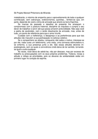 56 Projeto Manoel Philomeno de Miranda
maledicente, o máximo de empenho para o aproveitamento de toda e qualquer
contribuição, sem cobranças, exibicionismos, querelas... lembre-se que, em
parte, depende de você o clima de amizade que atrairá os bons Espíritos.
Se marcas do passado e desafios do presente lhe ameaçam o
compromisso com a postura fraternal, discipline os impulsos e cumpra o seu
dever de trabalhar e servir até que possa amarem profundidade. Não seja você
a pedra de escândalo, nem o ácido dissolvente da amizade, mas, antes de
tudo, um ponto de referência para que o amor triunfe.
Cuidado com a indiferença, o desapreço e as preferências para que tais
atitudes não maculem a sua participação no esforço coletivo.
Se o companheiro se afastou, conquanto não saiba o motivo, interesse-se
por ele; nada custa um telefonema, uma visita, uma conversa estimuladora e,
se enfermo, a sua presença junto a ele. São essas atitudes deveres im-
postergáveis, sem os quais a convivência cristã deixa de ter sentido, tornando-
se igual a outra qualquer.
As vezes, você deixa de adotá-las, não por descaso, mas por excesso de
trabalho ou preocupações com os seus próprios problemas. Todavia, reveja a
atitude e refaça as prioridades, pois os deveres da solidariedade estão em
primeiro lugar no coração do espírita.
 