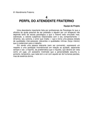 61 Atendimento Fraterno
4
PERFIL DO ATENDENTE FRATERNO
Equipe do Projeto
Uma descoberta importante feita por profissionais da Psicologia foi que a
eficácia da ajuda possível de ser prestada a alguém por um terapeuta não
depende tanto da escola psicológica a que o mesmo está vinculado mas,
sobretudo, a valores subjetivos relacionados com o seu comportamento —
diríamos, seu carisma, o amor que irradia — que o torna uma pessoa dotada
de qualidades inter-pessoais relevantes e qualidades intímas (força interior)
que o credenciam para o trabalho.
Em sendo uma pessoa tolerante (sem ser conivente), expressará um
respeito e uma aceitação incondicionais em relação ao ajudado, separando
sempre o ser, o Espírito, da problemática que o inquieta, que deverá ser vista
como um jugo, um acessório incômodo que a personalidade assumiu e,
portanto, temporário, que nada tem a ver com aquele ser de humanas paixões,
mas de essência divina,
 
