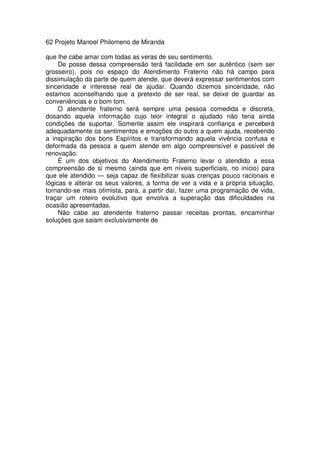 62 Projeto Manoel Philomeno de Miranda
que lhe cabe amar com todas as veras de seu sentimento.
De posse dessa compreensão terá facilidade em ser autêntico (sem ser
grosseiro), pois no espaço do Atendimento Fraterno não há campo para
dissimulação da parte de quem atende, que deverá expressar sentimentos com
sinceridade e interesse real de ajudar. Quando dizemos sinceridade, não
estamos aconselhando que a pretexto de ser real, se deixe de guardar as
conveniências e o bom tom.
O atendente fraterno será sempre uma pessoa comedida e discreta,
dosando aquela informação cujo teor integral o ajudado não teria ainda
condições de suportar. Somente assim ele inspirará confiança e perceberá
adequadamente os sentimentos e emoções do outro a quem ajuda, recebendo
a inspiração dos bons Espíritos e transformando aquela vivência confusa e
deformada da pessoa a quem atende em algo compreensível e passível de
renovação.
É um dos objetivos do Atendimento Fraterno levar o atendido a essa
compreensão de si mesmo (ainda que em níveis superficiais, no início) para
que ele atendido — seja capaz de flexibilizar suas crenças pouco racionais e
lógicas e alterar os seus valores, a forma de ver a vida e a própria situação,
tornando-se mais otimista, para, a partir daí, fazer uma programação de vida,
traçar um roteiro evolutivo que envolva a superação das dificuldades na
ocasião apresentadas.
Não cabe ao atendente fraterno passar receitas prontas, encaminhar
soluções que saiam exclusivamente de
 
