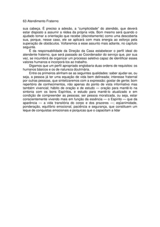 63 Atendimento Fraterno
sua cabeça. É preciso a adesão, a “cumplicidade” do atendido, que deverá
estar disposto a assumir a rédea da própria vida. Bom mesmo será quando o
ajudado tomar a orientação que recebe (discretamente) como uma descoberta
sua, porque, nesse caso, ele se aplicará com mais energia ao esforço pela
superação de obstáculos. Voltaremos a esse assunto mais adiante, no capítulo
seguinte.
É da responsabilidade da Direção da Casa estabelecer o perfil ideal do
atendente fraterno, que será passado ao Coordenador do serviço que, por sua
vez, se incumbirá de organizar um processo seletivo capaz de identificar esses
valores humanos e incorporá-los ao trabalho.
Digamos que um perfil apropriado englobaria duas ordens de requisitos: os
humanos básicos e os de natureza doutrinária.
Entre os primeiros alinham-se as seguintes qualidades: saber ajudar-se, ou
seja, a pessoa já ter uma equação de vida bem delineada; interesse fraternal
por outras pessoas, que sintetizaremos com a expressão: gostar de gente; bom
repertório de conhecimentos, não apenas do ponto de vista informativo mas
também vivencial; hábito de oração e de estudo — oração para mantê-lo na
sintonia com os bons Espíritos, e estudo para mantê-lo atualizado e em
condição de compreender as pessoas; ser pessoa moralizada, ou seja, estar
conscientemente vivendo mais em função da essência — o Espírito — que da
aparência — a vida transitória do corpo e dos prazeres —; eqüanimidade,
ponderação, equilíbrio emocional, paciência e segurança, que constituem um
leque de conquistas emocionais e psíquicas que o capacitam a lidar
 