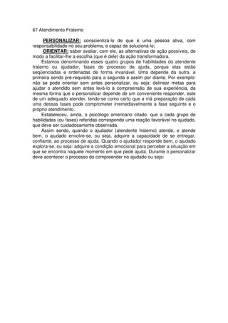 67 Atendimento Fraterno
PERSONALIZAR: conscientizá-lo de que é uma pessoa ativa, com
responsabilidade no seu problema, e capaz de solucioná-lo;
ORIENTAR: saber avaliar, com ele, as alternativas de ação possíveis, de
modo a facilitar-lhe a escolha (que é dele) da ação transformadora.
Estamos denominando esses quatro grupos de habilidades do atendente
fraterno ou ajudador, fases do processo de ajuda, porque elas estão
seqüenciadas e ordenadas de forma invariável. Uma depende da outra, a
primeira sendo pré-requisito para a segunda e assim por diante. Por exemplo:
não se pode orientar sem antes personalizar, ou seja: delinear metas para
ajudar o atendido sem antes levá-lo à compreensão de sua experiência, da
mesma forma que o personalizar depende de um conveniente responder, este
de um adequado atender, tendo-se como certo que a má preparação de cada
uma dessas fases pode comprometer irremediavelmente a fase seguinte e o
próprio atendimento.
Estabeleceu, ainda, o psicólogo americano citado. que a cada grupo de
habilidades (ou fases) referidas corresponde uma reação favorável no ajudado,
que deve ser cuidadosamente observada.
Assim sendo, quando o ajudador (atendente fraterno) atende, e atende
bem, o ajudado envolve-se, ou seja, adquire a capacidade de se entregar,
confiante, ao processo de ajuda. Quando o ajudador responde bem, o ajudado
explora-se, ou seja: adquire a condição emocional para perceber a situação em
que se encontra naquele momento em que pede ajuda. Durante o personalizar
deve acontecer o processo do compreender no ajudado ou seja:
 