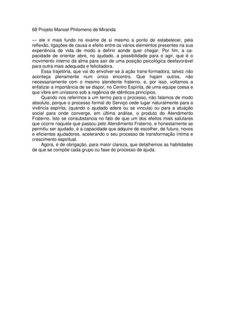 68 Projeto Manoel Philomeno de Miranda
— ele ir mais fundo no exame de si mesmo a ponto de estabelecer, pela
reflexão, ligações de causa e efeito entre os vários elementos presentes na sua
experiência de vida de modo a definir aonde quer chegar. Por fim, a ca-
pacidade de orientar abre, no ajudado, a possibilidade para o agir, que é o
movimento interno da alma para sair de uma posição psicológica desfavorável
para outra mais adequada e felicitadora.
Essa trajetória, que vai do envolver-se à ação trans-formadora, talvez não
aconteça plenamente num único encontro. Que hajam outros, não
necessariamente com o mesmo atendente fraterno, e, por isso, voltamos a
enfatizar a importância de se dispor, no Centro Espírita, de uma equipe coesa e
que vibre em uníssono sob a regência de idênticos princípios.
Quando nos referimos a um termo para o processo, não falamos de modo
absoluto, porque o processo formal do Serviço cede lugar naturalmente para a
vivência espírita, (quando o ajudado adere ou se vincula) ou para a atuação
social para onde converge, em última análise, o produto do Atendimento
Fraterno. Isto se consubstancia no fato de que um dos efeitos mais salutares
que ocorre naquele que passou pelo Atendimento Fraterno, e honestamente se
permitiu ser ajudado, é a capacidade que adquire de escolher, de futuro, novos
e eficientes ajudadores, acelerando o seu processo de transformação íntima e
crescimento espiritual.
Agora, é de obrigação, para maior clareza, que detalhemos as habilidades
de que se compõe cada grupo ou fase do processo de ajuda:
 