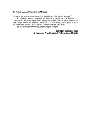 14 Projeto Manoel Philomeno de Miranda
da prece, recorrei a vosso irmão pois que através dele eu vos ajudarei”.
Apoiando-se nessa proposta os primeiros apóstolos da Palavra, no
Cristianismo Primitivo, após suas pregações, ainda tocados pelas “línguas de
fogo” inspiradoras da oratória finda, se punham à disposição para ouvir e
aconselhar os irmãos de caminhada, encorajando-os para a luta.
Eis o Atendimento Fraterno, ontem, hoje e sempre.
Salvador, agosto de 1997
A Equipe do Projeto Manoel Philomeno de Miranda
 