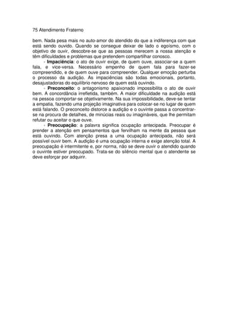 75 Atendimento Fraterno
bem. Nada pesa mais no auto-amor do atendido do que a indiferença com que
está sendo ouvido. Quando se consegue deixar de lado o egoísmo, com o
objetivo de ouvir, descobre-se que as pessoas merecem a nossa atenção e
têm dificuldades e problemas que pretendem compartilhar conosco.
- Impaciência: o ato de ouvir exige, de quem ouve, associar-se a quem
fala, e vice-versa. Necessário empenho de quem fala para fazer-se
compreendido, e de quem ouve para compreender. Qualquer emoção perturba
o processo da audição. As impaciências são todas emocionais, portanto,
desajustadoras do equilíbrio nervoso de quem está ouvindo.
- Preconceito: o antagonismo apaixonado impossibilita o ato de ouvir
bem. A concordância irrefletida, também. A maior dificuldade na audição está
na pessoa comportar-se objetivamente. Na sua impossibilidade, deve-se tentar
a empatia, fazendo uma projeção imaginativa para colocar-se no lugar de quem
está falando. O preconceito distorce a audição e o ouvinte passa a concentrar-
se na procura de detalhes, de minúcias reais ou imagináveis, que lhe permitam
refutar ou aceitar o que ouve.
- Preocupação: a palavra significa ocupação antecipada. Preocupar é
prender a atenção em pensamentos que fervilham na mente da pessoa que
está ouvindo. Com atenção presa a uma ocupação antecipada, não será
possível ouvir bem. A audição é uma ocupação interna e exige atenção total. A
preocupação é intermitente e, por norma, não se deve ouvir o atendido quando
o ouvinte estiver preocupado. Trata-se do silêncio mental que o atendente se
deve esforçar por adquirir.
 