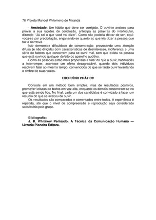 76 Projeto Manoel Philomeno de Miranda
- Ansiedade: Um hábito que deve ser corrigido, O ouvinte ansioso para
provar a sua rapidez de conclusão, antecipa as palavras do interlocutor,
dizendo: “Já sei o que você vai dizer”. Como não poderia deixar de ser, equi-
voca-se por precipitação, enganando-se quanto ao que iria dizer a pessoa que
faz a narrativa.
Isto demonstra dificuldade de concentração, provocando uma atenção
difusa (e não dirigida) com características de desinteresse, indiferença e uma
série de fatores que concorrem para se ouvir mal, sem que exista na pessoa
que está ouvindo qualquer defeito do aparelho auditivo.
Como as pessoas estão mais propensas a falar do que a ouvir, habituadas
a interromper, acontece um efeito desagradável, quando dois individuos
resolvem falar ao mesmo tempo, convencidos de que se farão ouvir levantando
o timbre de suas vozes.
EXERCÍCIO PRÁTICO
Consiste em um método bem simples, mas de resultados positivos,
promover leituras de textos em voz alta, enquanto os demais concentram-se no
que está sendo lido. No final, cada um dos candidatos é convidado a fazer um
resumo do que se acabou de ouvir.
Os resultados são comparados e comentados entre todos. A experiência é
repetida, até que o nível de compreensão e reprodução seja considerado
satisfatório pelo grupo.
Bibliografia:
J. R. Whitakev Penteado. A Técnica da Comunicação Humana —
Livraria Pioneira Editora.
 