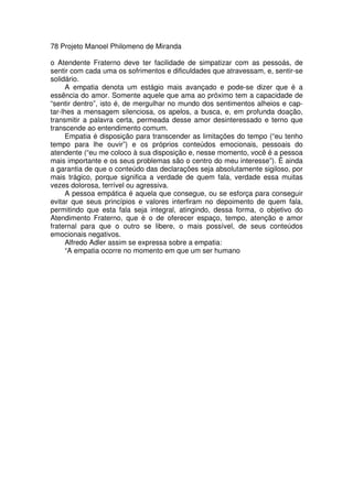 78 Projeto Manoel Philomeno de Miranda
o Atendente Fraterno deve ter facilidade de simpatizar com as pessoás, de
sentir com cada uma os sofrimentos e dificuldades que atravessam, e, sentir-se
solidário.
A empatia denota um estágio mais avançado e pode-se dizer que é a
essência do amor. Somente aquele que ama ao próximo tem a capacidade de
“sentir dentro”, isto é, de mergulhar no mundo dos sentimentos alheios e cap-
tar-lhes a mensagem silenciosa, os apelos, a busca, e, em profunda doação,
transmitir a palavra certa, permeada desse amor desinteressado e terno que
transcende ao entendimento comum.
Empatia é disposição para transcender as limitações do tempo (“eu tenho
tempo para lhe ouvir”) e os próprios conteúdos emocionais, pessoais do
atendente (“eu me coloco à sua disposição e, nesse momento, você é a pessoa
mais importante e os seus problemas são o centro do meu interesse”). É ainda
a garantia de que o conteúdo das declarações seja absolutamente sigiloso, por
mais trágico, porque significa a verdade de quem fala, verdade essa muitas
vezes dolorosa, terrível ou agressiva.
A pessoa empática é aquela que consegue, ou se esforça para conseguir
evitar que seus princípios e valores interfiram no depoimento de quem fala,
permitindo que esta fala seja integral, atingindo, dessa forma, o objetivo do
Atendimento Fraterno, que é o de oferecer espaço, tempo, atenção e amor
fraternal para que o outro se libere, o mais possível, de seus conteúdos
emocionais negativos.
Alfredo Adler assim se expressa sobre a empatia:
“A empatia ocorre no momento em que um ser humano
 