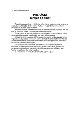15 Atendimento Fraterno
PREFÁCIO
Terapia do amor
As patologias da alma — violência, ódio, ciúme, ressentimento, amargura,
suspeita, insatisfação, dentre outras muitas — respondem por incontáveis
aflições que aturdem o ser humano.
Alma encarnada, nela se encontram as matrizes do bem como do mal em
que se compraz, dando campo ao seu desenvolvimento.
Como efeito, as alegrias e as dores que se exteriorizam somente podem
ser erradicadas quando trabalhadas nas suas raízes causais.
Interpenetrando todas as células e assenhoreando-se dos equipamentos
orgânicos, que passa a comandar, a alma ou Espírito encarnado imprime nos
elementos físicos os conteúdos vibratórios que lhe são peculiares, caracterís-
ticos do seu estágio de evolução.
Os sofrimentos humanos de qualquer tipo são manifestações dos
distúrbios profundos que remanescem no ser espiritual, desarticulando os
sensores emocionais e a harmonia vibratória que vige nas células, o que
faculta a instalação das enfermidades.
O ser humano é, em qualquer situação, aquilo a que
 