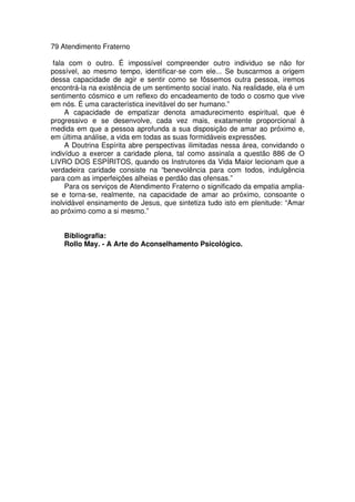 79 Atendimento Fraterno
fala com o outro. É impossível compreender outro individuo se não for
possível, ao mesmo tempo, identificar-se com ele... Se buscarmos a origem
dessa capacidade de agir e sentir como se fôssemos outra pessoa, iremos
encontrá-la na existência de um sentimento social inato. Na realidade, ela é um
sentimento cósmico e um reflexo do encadeamento de todo o cosmo que vive
em nós. É uma característica inevitável do ser humano.”
A capacidade de empatizar denota amadurecimento espiritual, que é
progressivo e se desenvolve, cada vez mais, exatamente proporcional à
medida em que a pessoa aprofunda a sua disposição de amar ao próximo e,
em última análise, a vida em todas as suas formidáveis expressões.
A Doutrina Espírita abre perspectivas ilimitadas nessa área, convidando o
indivíduo a exercer a caridade plena, tal como assinala a questão 886 de O
LIVRO DOS ESPÍRITOS, quando os Instrutores da Vida Maior lecionam que a
verdadeira caridade consiste na “benevolência para com todos, indulgência
para com as imperfeições alheias e perdão das ofensas.”
Para os serviços de Atendimento Fraterno o significado da empatia amplia-
se e torna-se, realmente, na capacidade de amar ao próximo, consoante o
inolvidável ensinamento de Jesus, que sintetiza tudo isto em plenitude: “Amar
ao próximo como a si mesmo.”
Bibliografia:
Rollo May. - A Arte do Aconselhamento Psicológico.
 