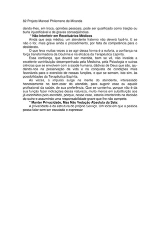 82 Projeto Manoel Philomeno de Miranda
dando-lhes, em troca, opiniões pessoais, pode ser qualificado como traição ou
burla injustificável e de graves conseqüências.
* Não Interferir em Receituários Médicos
Ainda que seja médico, um atendente fraterno não deverá fazê-lo. E se
não o for, mais grave ainda o procedimento, por falta de competência para o
desiderato.
O que leva muitas vezes a se agir dessa forma é a euforia, a confiança na
força transformadora da Doutrina e na eficácia da Terapêutica Espírita.
Essa confiança, que deverá ser mantida, bem se vê, não invalida a
excelente contribuição desempenhada pela Medicina, pela Psicologia e outras
ciências que se envolvem com a saúde humana, dádivas de Deus que são, aju-
dando-nos na preservação da vida e na conquista de condições mais
favoráveis para o exercício de nossas funções, e que se somam, isto sim, às
possibilidades da Terapêutica Espírita.
As vezes, o impulso surge na mente do atendente, interessado
honestamente no bem-estar do atendido, para sugerir esse ou aquele
profissional da saúde, de sua preferência. Que se contenha, porque não é da
sua função fazer indicações dessa natureza, muito menos em substituição aos
já escolhidos pelo atendido, porque, nesse caso, estaria interferindo na decisão
do outro e assumindo uma responsabilidade grave que lhe não compete.
* Manter Privacidade, Mas Não Vedação Absoluta da Sala:
A privacidade é da estrutura do próprio Serviço. Um local em que a pessoa
possa falar sem ser escutada e expressar
 